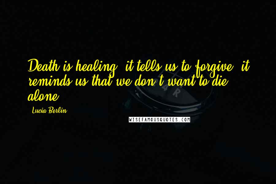 Lucia Berlin Quotes: Death is healing, it tells us to forgive, it reminds us that we don't want to die alone.