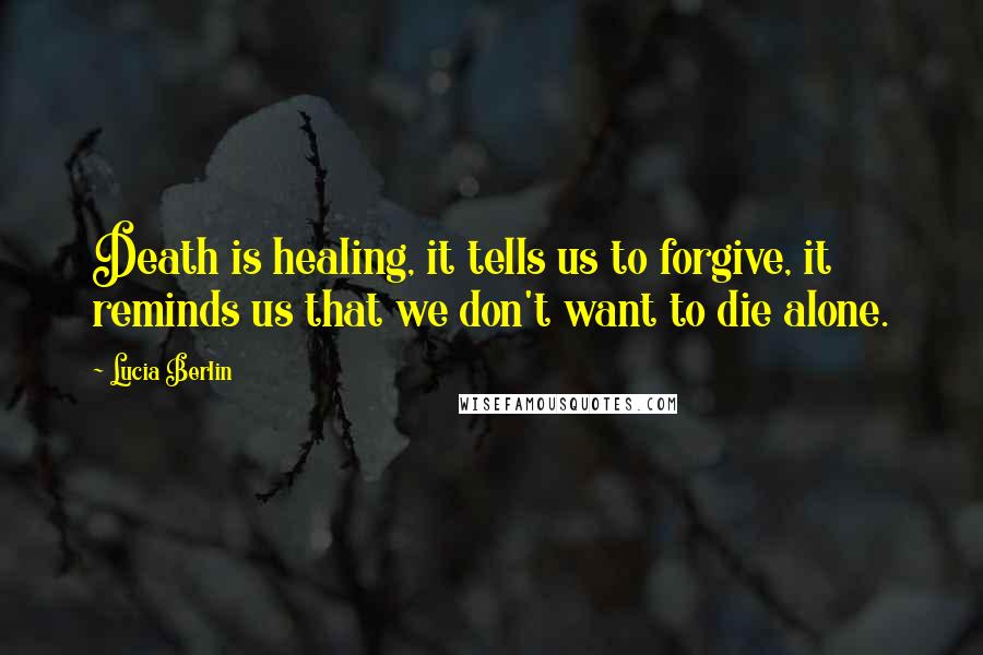 Lucia Berlin Quotes: Death is healing, it tells us to forgive, it reminds us that we don't want to die alone.