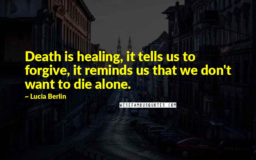 Lucia Berlin Quotes: Death is healing, it tells us to forgive, it reminds us that we don't want to die alone.