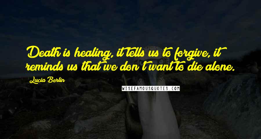 Lucia Berlin Quotes: Death is healing, it tells us to forgive, it reminds us that we don't want to die alone.