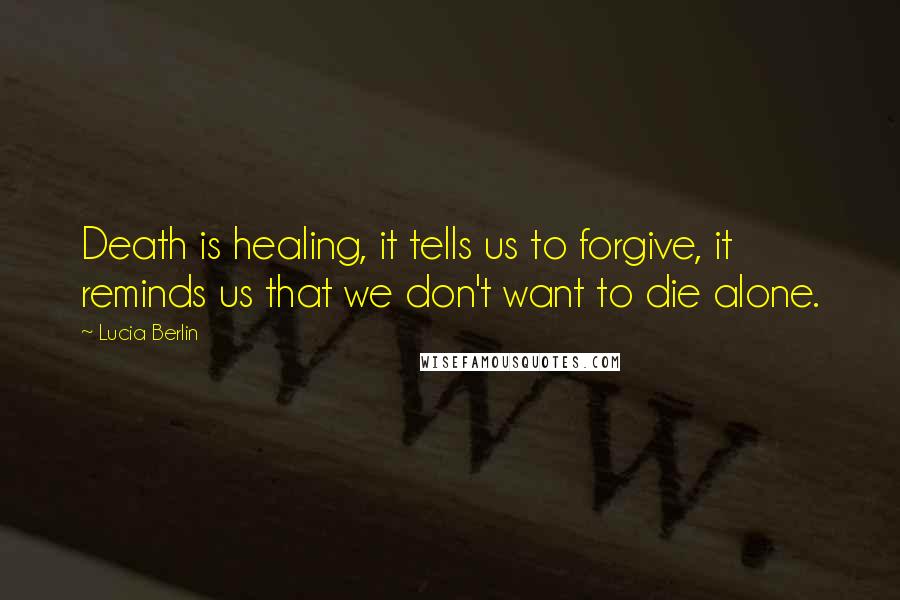 Lucia Berlin Quotes: Death is healing, it tells us to forgive, it reminds us that we don't want to die alone.