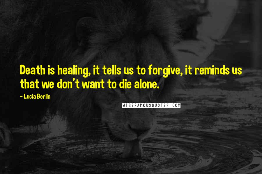 Lucia Berlin Quotes: Death is healing, it tells us to forgive, it reminds us that we don't want to die alone.