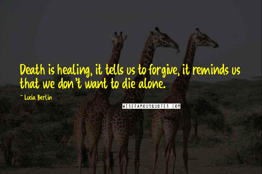 Lucia Berlin Quotes: Death is healing, it tells us to forgive, it reminds us that we don't want to die alone.