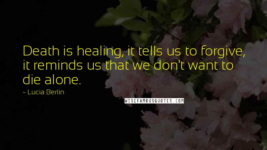 Lucia Berlin Quotes: Death is healing, it tells us to forgive, it reminds us that we don't want to die alone.