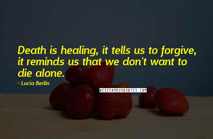 Lucia Berlin Quotes: Death is healing, it tells us to forgive, it reminds us that we don't want to die alone.