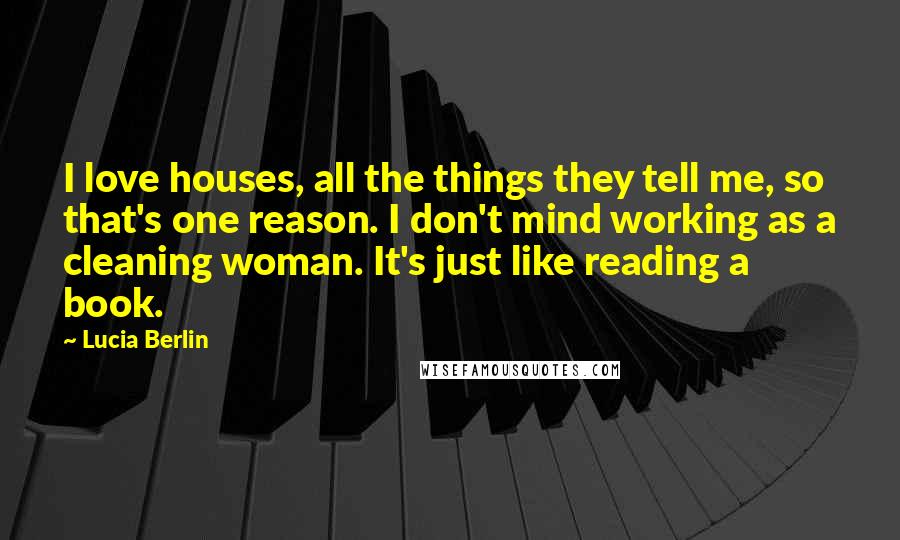 Lucia Berlin Quotes: I love houses, all the things they tell me, so that's one reason. I don't mind working as a cleaning woman. It's just like reading a book.