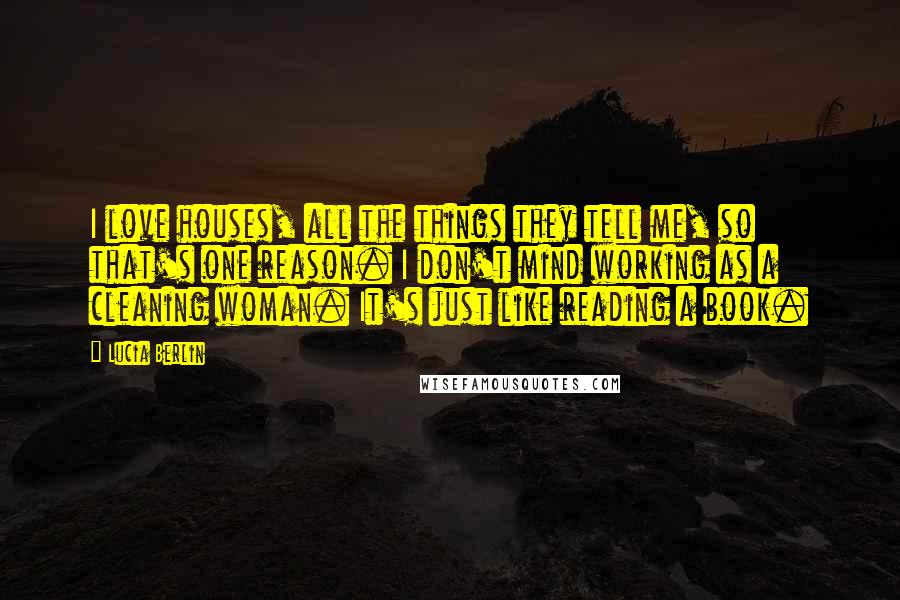 Lucia Berlin Quotes: I love houses, all the things they tell me, so that's one reason. I don't mind working as a cleaning woman. It's just like reading a book.