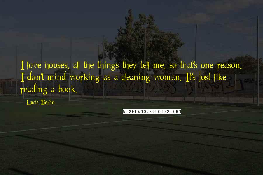 Lucia Berlin Quotes: I love houses, all the things they tell me, so that's one reason. I don't mind working as a cleaning woman. It's just like reading a book.
