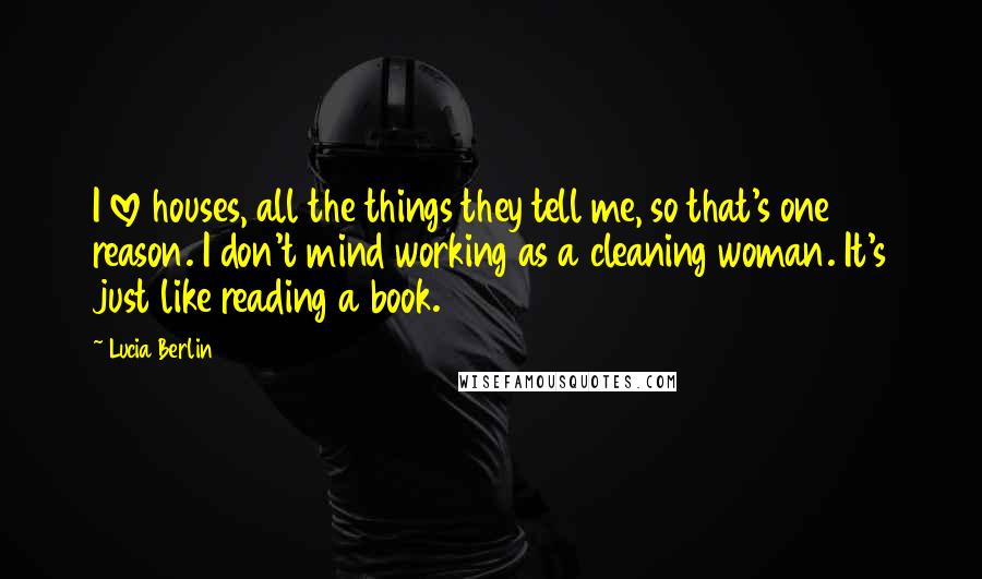 Lucia Berlin Quotes: I love houses, all the things they tell me, so that's one reason. I don't mind working as a cleaning woman. It's just like reading a book.