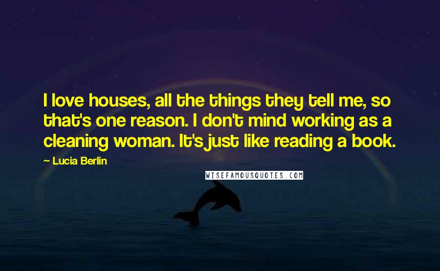 Lucia Berlin Quotes: I love houses, all the things they tell me, so that's one reason. I don't mind working as a cleaning woman. It's just like reading a book.
