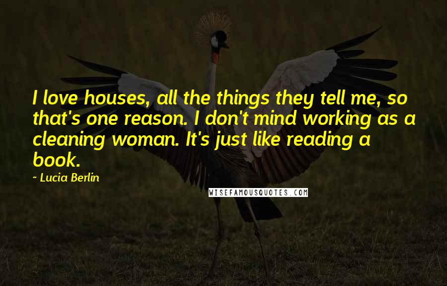 Lucia Berlin Quotes: I love houses, all the things they tell me, so that's one reason. I don't mind working as a cleaning woman. It's just like reading a book.