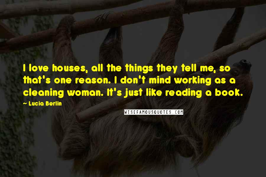 Lucia Berlin Quotes: I love houses, all the things they tell me, so that's one reason. I don't mind working as a cleaning woman. It's just like reading a book.