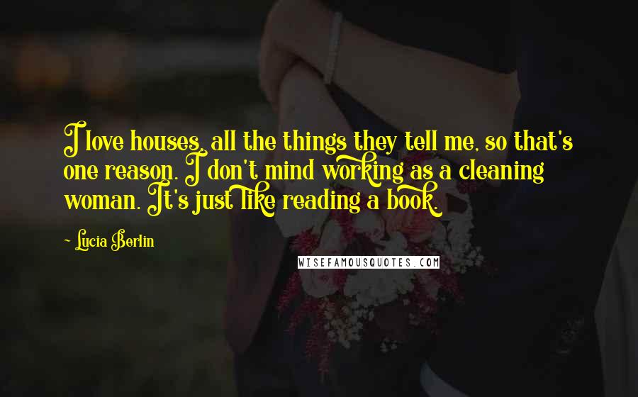 Lucia Berlin Quotes: I love houses, all the things they tell me, so that's one reason. I don't mind working as a cleaning woman. It's just like reading a book.
