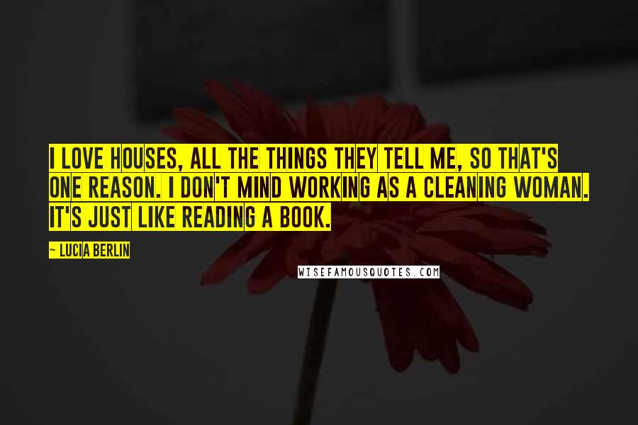Lucia Berlin Quotes: I love houses, all the things they tell me, so that's one reason. I don't mind working as a cleaning woman. It's just like reading a book.