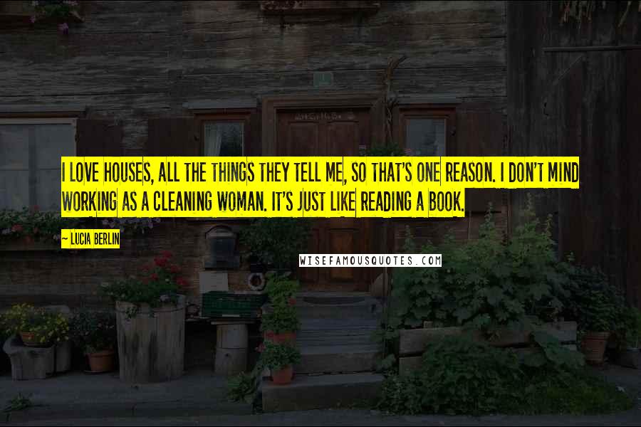 Lucia Berlin Quotes: I love houses, all the things they tell me, so that's one reason. I don't mind working as a cleaning woman. It's just like reading a book.