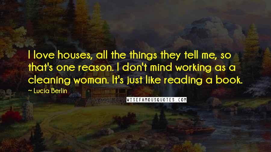 Lucia Berlin Quotes: I love houses, all the things they tell me, so that's one reason. I don't mind working as a cleaning woman. It's just like reading a book.