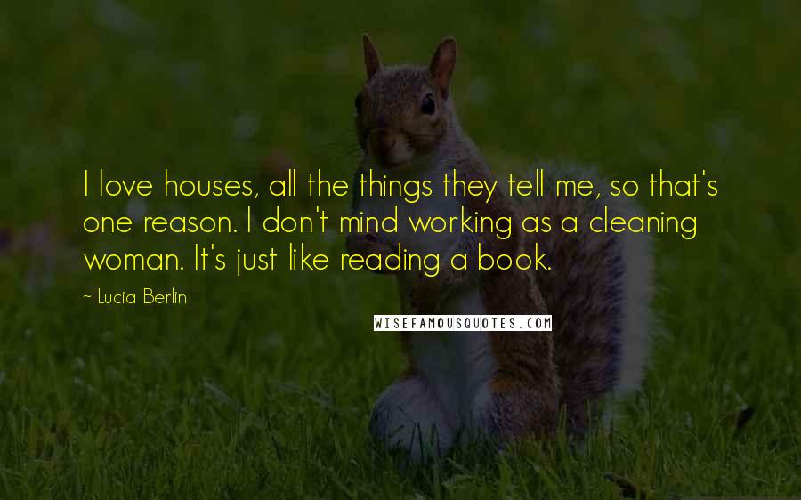 Lucia Berlin Quotes: I love houses, all the things they tell me, so that's one reason. I don't mind working as a cleaning woman. It's just like reading a book.