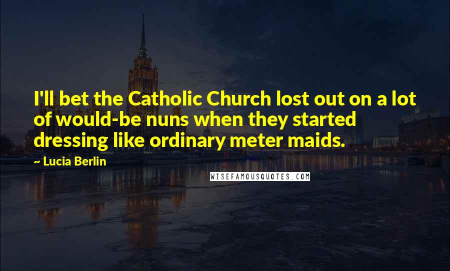 Lucia Berlin Quotes: I'll bet the Catholic Church lost out on a lot of would-be nuns when they started dressing like ordinary meter maids.