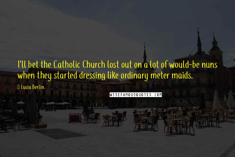 Lucia Berlin Quotes: I'll bet the Catholic Church lost out on a lot of would-be nuns when they started dressing like ordinary meter maids.