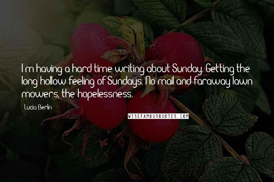 Lucia Berlin Quotes: I'm having a hard time writing about Sunday. Getting the long hollow feeling of Sundays. No mail and faraway lawn mowers, the hopelessness.