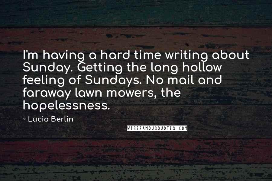 Lucia Berlin Quotes: I'm having a hard time writing about Sunday. Getting the long hollow feeling of Sundays. No mail and faraway lawn mowers, the hopelessness.