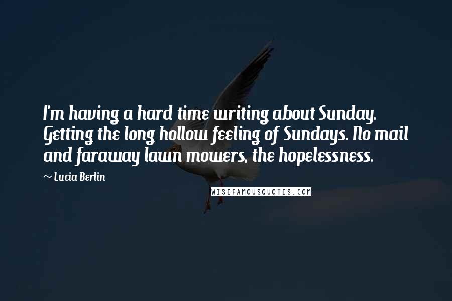 Lucia Berlin Quotes: I'm having a hard time writing about Sunday. Getting the long hollow feeling of Sundays. No mail and faraway lawn mowers, the hopelessness.