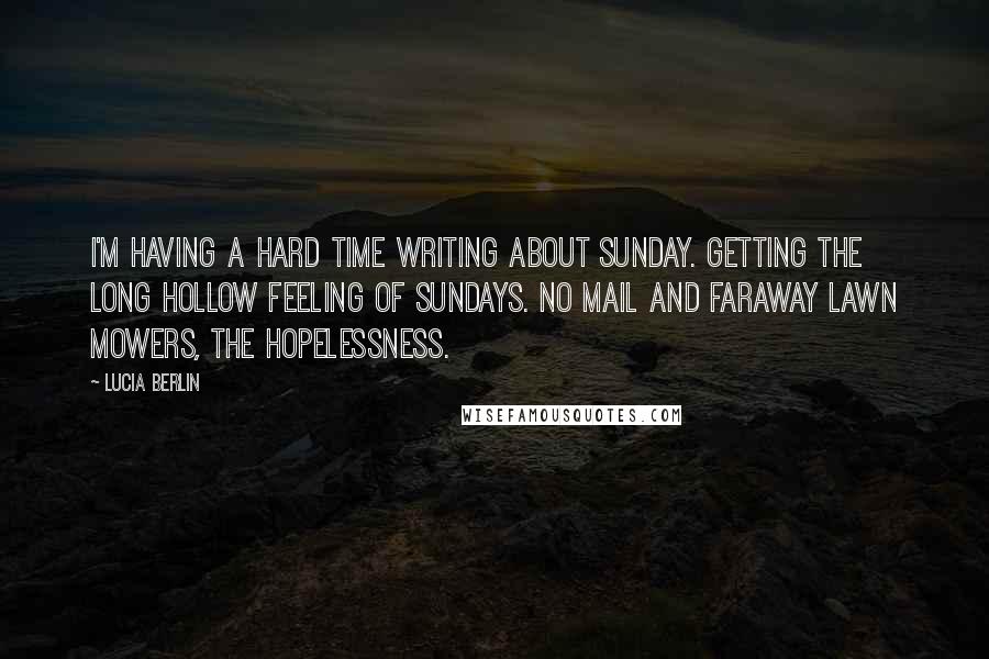 Lucia Berlin Quotes: I'm having a hard time writing about Sunday. Getting the long hollow feeling of Sundays. No mail and faraway lawn mowers, the hopelessness.