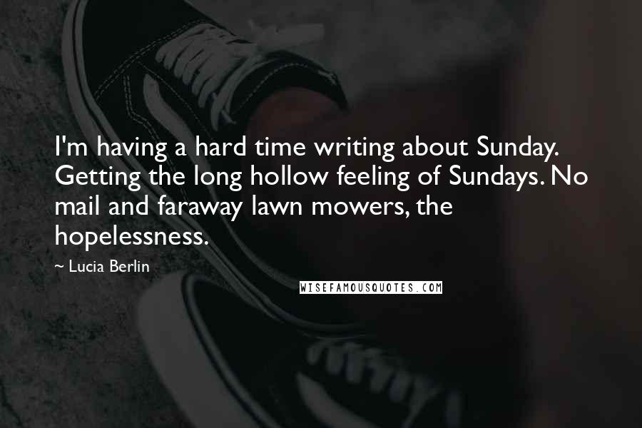 Lucia Berlin Quotes: I'm having a hard time writing about Sunday. Getting the long hollow feeling of Sundays. No mail and faraway lawn mowers, the hopelessness.