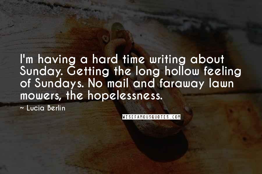 Lucia Berlin Quotes: I'm having a hard time writing about Sunday. Getting the long hollow feeling of Sundays. No mail and faraway lawn mowers, the hopelessness.