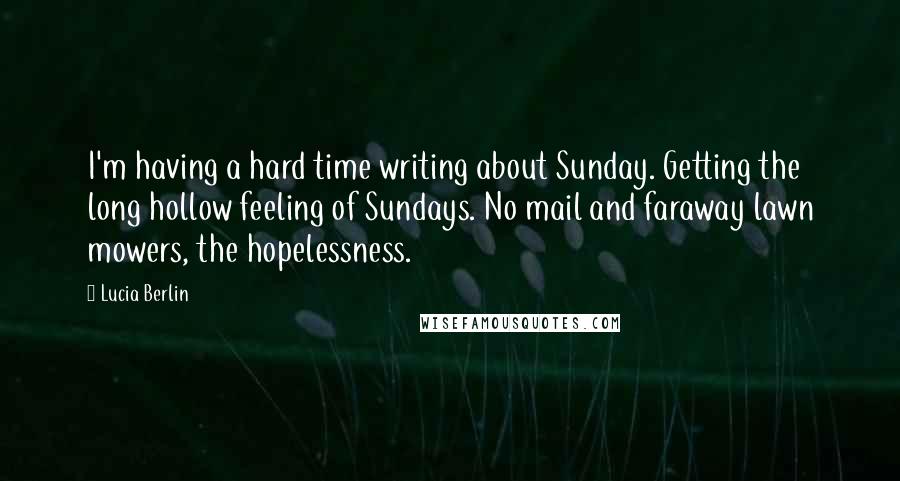 Lucia Berlin Quotes: I'm having a hard time writing about Sunday. Getting the long hollow feeling of Sundays. No mail and faraway lawn mowers, the hopelessness.