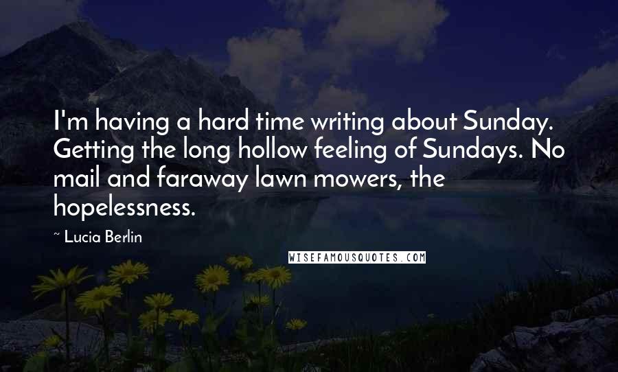 Lucia Berlin Quotes: I'm having a hard time writing about Sunday. Getting the long hollow feeling of Sundays. No mail and faraway lawn mowers, the hopelessness.