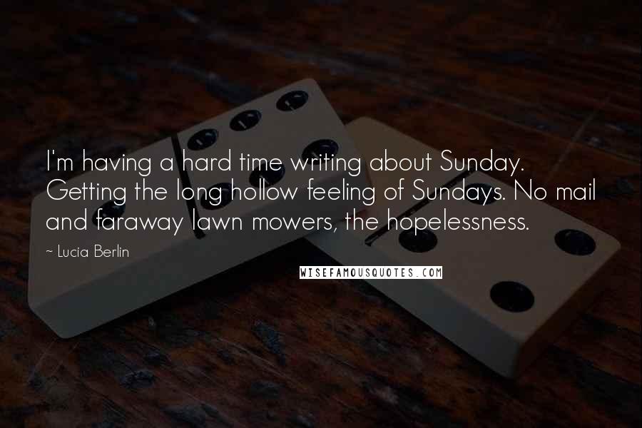 Lucia Berlin Quotes: I'm having a hard time writing about Sunday. Getting the long hollow feeling of Sundays. No mail and faraway lawn mowers, the hopelessness.