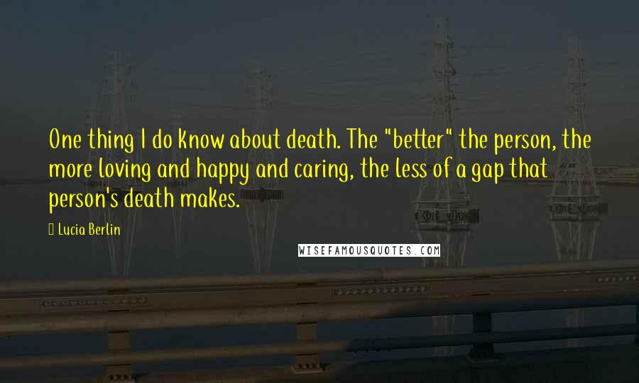 Lucia Berlin Quotes: One thing I do know about death. The "better" the person, the more loving and happy and caring, the less of a gap that person's death makes.