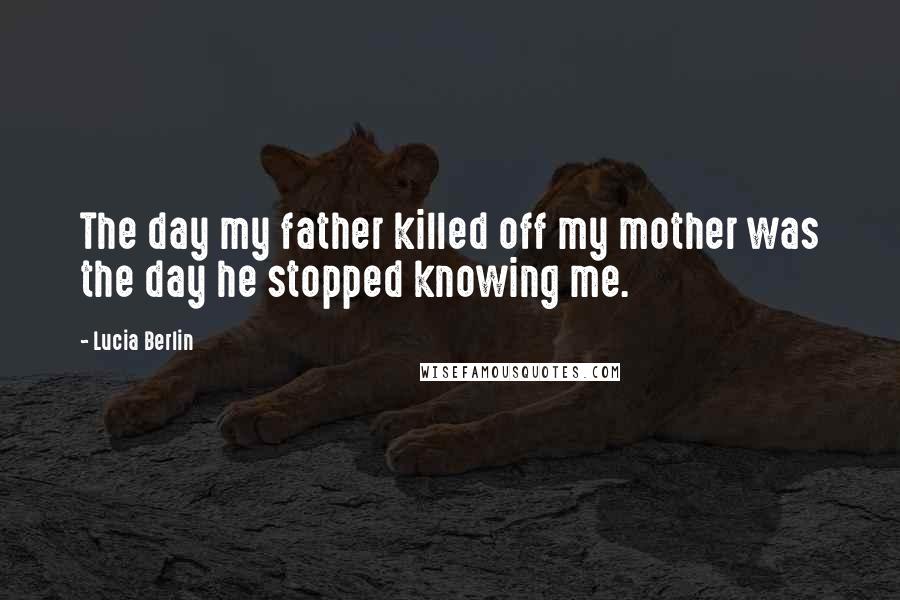 Lucia Berlin Quotes: The day my father killed off my mother was the day he stopped knowing me.