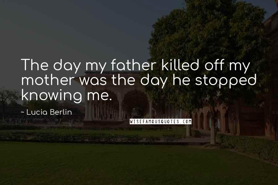Lucia Berlin Quotes: The day my father killed off my mother was the day he stopped knowing me.