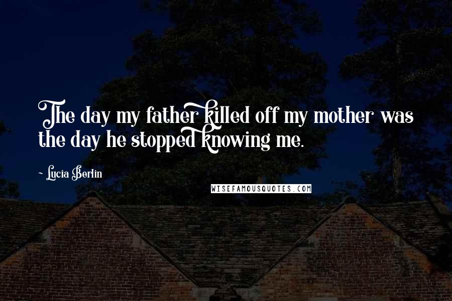 Lucia Berlin Quotes: The day my father killed off my mother was the day he stopped knowing me.