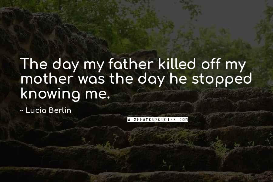Lucia Berlin Quotes: The day my father killed off my mother was the day he stopped knowing me.