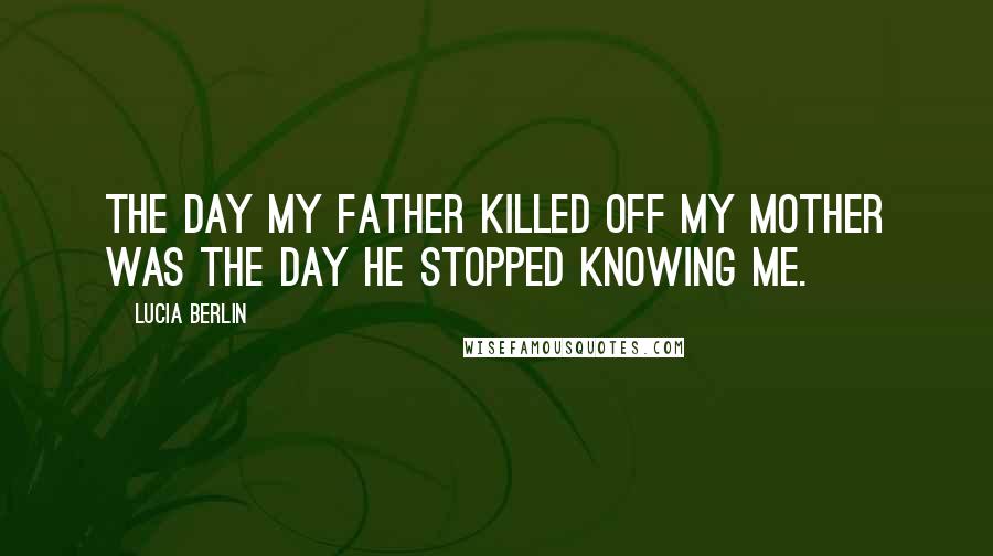 Lucia Berlin Quotes: The day my father killed off my mother was the day he stopped knowing me.
