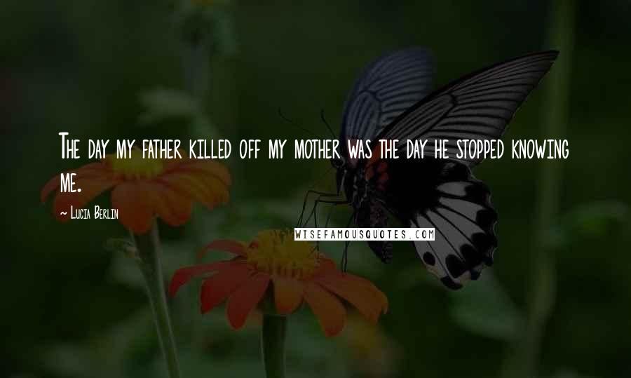 Lucia Berlin Quotes: The day my father killed off my mother was the day he stopped knowing me.
