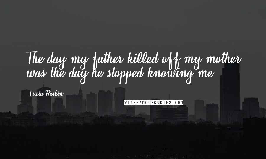 Lucia Berlin Quotes: The day my father killed off my mother was the day he stopped knowing me.