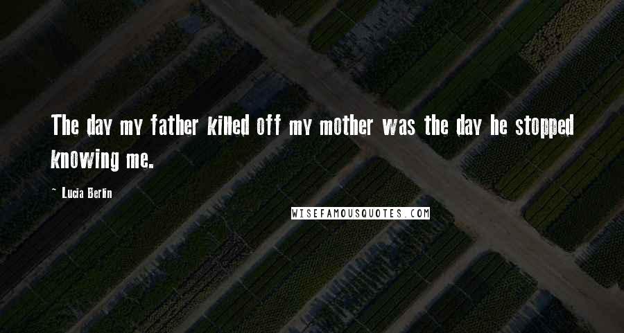 Lucia Berlin Quotes: The day my father killed off my mother was the day he stopped knowing me.