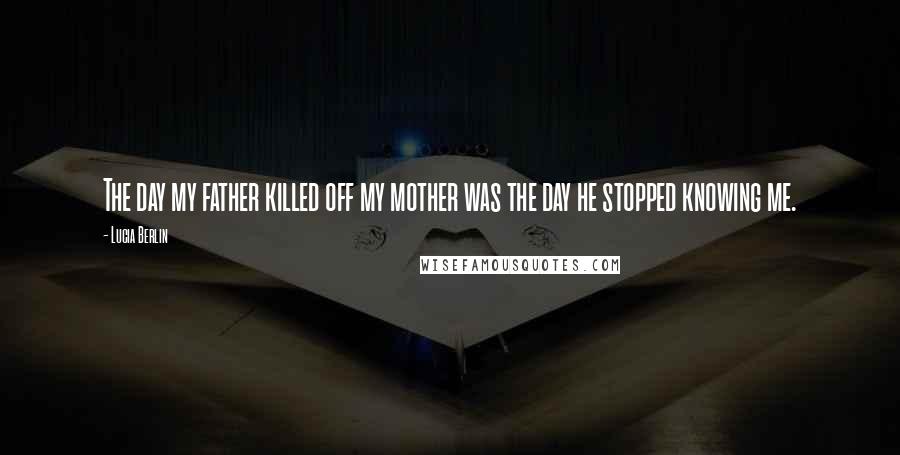 Lucia Berlin Quotes: The day my father killed off my mother was the day he stopped knowing me.