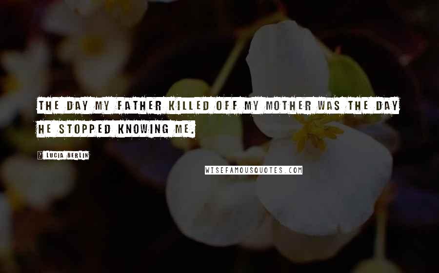 Lucia Berlin Quotes: The day my father killed off my mother was the day he stopped knowing me.