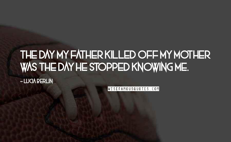 Lucia Berlin Quotes: The day my father killed off my mother was the day he stopped knowing me.