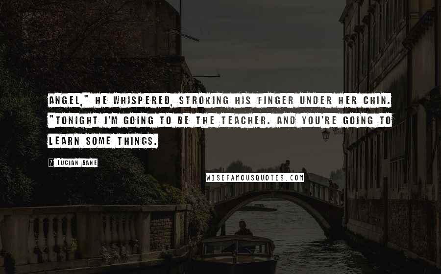 Lucian Bane Quotes: Angel," he whispered, stroking his finger under her chin. "Tonight I'm going to be the teacher. And you're going to learn some things.
