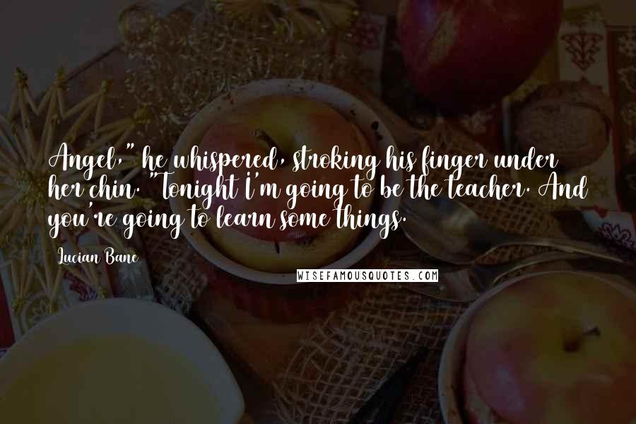 Lucian Bane Quotes: Angel," he whispered, stroking his finger under her chin. "Tonight I'm going to be the teacher. And you're going to learn some things.