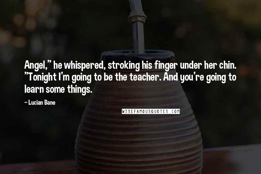 Lucian Bane Quotes: Angel," he whispered, stroking his finger under her chin. "Tonight I'm going to be the teacher. And you're going to learn some things.