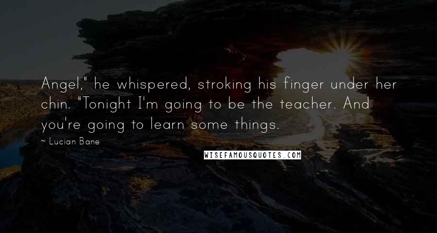 Lucian Bane Quotes: Angel," he whispered, stroking his finger under her chin. "Tonight I'm going to be the teacher. And you're going to learn some things.