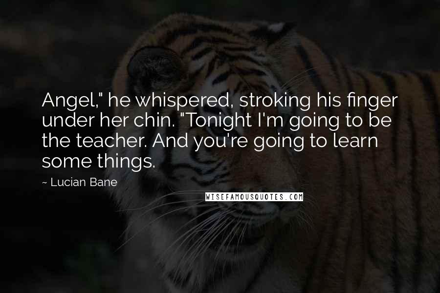 Lucian Bane Quotes: Angel," he whispered, stroking his finger under her chin. "Tonight I'm going to be the teacher. And you're going to learn some things.