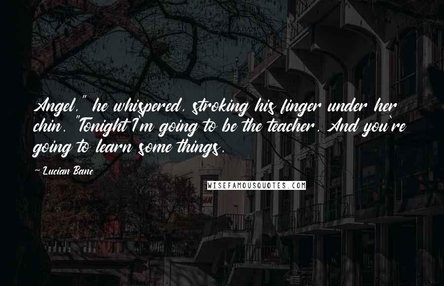 Lucian Bane Quotes: Angel," he whispered, stroking his finger under her chin. "Tonight I'm going to be the teacher. And you're going to learn some things.